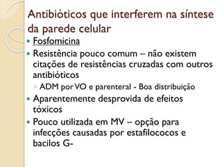 Antibióticos que interferem na síntese
da parede celular
 Fosfomicina
 Resistência pouco comum – não existem
citações de resistências cruzadas com outros
antibióticos
◦ ADM porVO e parenteral - Boa distribuição
 Aparentemente desprovida de efeitos
tóxicos
 Pouco utilizada em MV – opção para
infecções causadas por estafilococos e
bacilos G-
 
