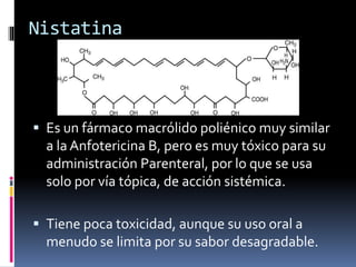 Nistatina
 Es un fármaco macrólido poliénico muy similar
a la Anfotericina B, pero es muy tóxico para su
administración Parenteral, por lo que se usa
solo por vía tópica, de acción sistémica.
 Tiene poca toxicidad, aunque su uso oral a
menudo se limita por su sabor desagradable.
 