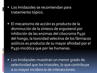  Los Imidazoles se recomiendan para
tratamiento tópico.
 El mecanismo de acción es producto de la
disminución de la síntesis de ergosterol por
inhibición de las enzimas del citocromo P450
del hongo, la toxicidad selectiva de los fármacos
azólicos es producto de su mayor afinidad por el
P450 micótica que por las humanas.
 Los Imidazoles muestran un menor grado de
selectividad que los triazoles, lo que contribuye
a su mayor incidencia de interacciones.
 