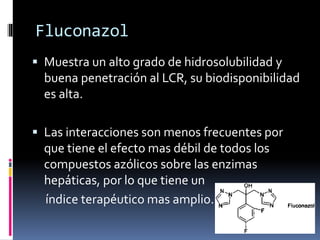 Fluconazol
 Muestra un alto grado de hidrosolubilidad y
buena penetración al LCR, su biodisponibilidad
es alta.
 Las interacciones son menos frecuentes por
que tiene el efecto mas débil de todos los
compuestos azólicos sobre las enzimas
hepáticas, por lo que tiene un
índice terapéutico mas amplio.
 