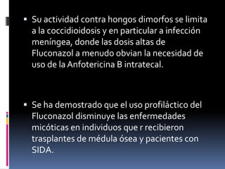  Su actividad contra hongos dimorfos se limita
a la coccidioidosis y en particular a infección
meníngea, donde las dosis altas de
Fluconazol a menudo obvian la necesidad de
uso de la Anfotericina B intratecal.
 Se ha demostrado que el uso profiláctico del
Fluconazol disminuye las enfermedades
micóticas en individuos que r recibieron
trasplantes de médula ósea y pacientes con
SIDA.
 