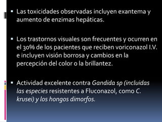  Las toxicidades observadas incluyen exantema y
aumento de enzimas hepáticas.
 Los trastornos visuales son frecuentes y ocurren en
el 30% de los pacientes que reciben voriconazol I.V.
e incluyen visión borrosa y cambios en la
percepción del color o la brillantez.
 Actividad excelente contra Gandida sp (incluidas
las especies resistentes a Fluconazol, como C.
krusei) y los hongos dimorfos.
 