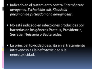  Indicado en el tratamiento contra Enterobacter
aerogenes, Escherichia coli, Klebsiella
pneumoniae y Pseudomona aeruginosas.
 No está indicado en infecciones producidas por
bacterias de los géneros Proteus, Providencia,
Serratia, Neisseria o Bacteroides.
 La principal toxicidad descrita en el tratamiento
intravenoso es la nefrotoxicidad y la
neurotoxicidad.
 