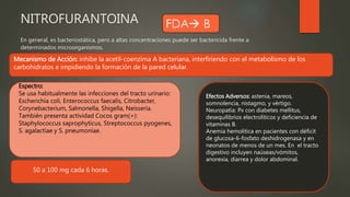 NITROFURANTOINA
En general, es bacteriostática, pero a altas concentraciones puede ser bactericida frente a
determinados microorganismos.
Mecanismo de Acción: inhibe la acetil-coenzima A bacteriana, interfiriendo con el metabolismo de los
carbohidratos e impidiendo la formación de la pared celular.
Efectos Adversos: astenia, mareos,
somnolencia, nistagmo, y vértigo.
Neuropatía: Px con diabetes mellitus,
desequilibrios electrolíticos y deficiencia de
vitaminas B.
Anemia hemolítica en pacientes con déficit
de glucosa-6-fosfato deshidrogenasa y en
neonatos de menos de un mes. En el tracto
digestivo incluyen naúseas/vómitos,
anorexia, diarrea y dolor abdominal.
Espectro:
Se usa habitualmente las infecciones del tracto urinario:
Escherichia coli, Enterococcus faecalis, Citrobacter,
Corynebacterium, Salmonella, Shigella, Neisseria.
También presenta actividad Cocos gram(+):
Staphylococcus saprophyticus, Streptococcus pyogenes,
S. agalactiae y S. pneumoniae.
50 a 100 mg cada 6 horas.
 