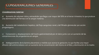 CONSIDERACIONES GENERALES
Consideraciones maternas:
a) Aumento de volumen intra y extracelular que llega a ser mayor del 50% en el tercer trimestre; lo que produce
una disminución del fármaco en la sangre materna.
b) Aumento del metabolismo hepático, del flujo sanguíneo renal y del filtrado glomerular por acción
progestágena.
c) Compresión y desplazamiento del tracto gastrointestinal por el útero junto con un aumento de las
concentraciones de progesterona en sangre.
d) Adelgazamiento de la barrera placentaria a medida que avanza la gestación, lo que facilita una mayor
difusión del antimicrobiano con un aumento de la concentración del mismo en el feto y disminución en la madre.
 