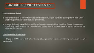 CONSIDERACIONES GENERALESCONSIDERACIONES GENERALES
Consideraciones fetales:
a) Las variaciones en la concentración del antimicrobiano (AM) en el plasma fetal dependen de la unión
proteínas plasmáticas-antimicrobiano en la madre.
b) A pesar de la baja capacidad metabólica de los sistemas enzimáticos hepáticos fetales, éstos pueden
transformar medicamentos por oxidación muy polares incapaces de atravesar la barrera placentaria en
dirección feto-madre.
Consideraciones placentarias:
El paso del AM a través de la placenta se produce por difusión concentración dependiente, sin energía
involucrada.
 