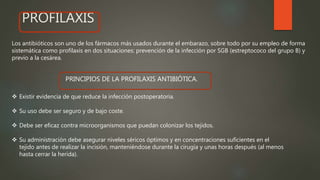 PROFILAXIS
Los antibióticos son uno de los fármacos más usados durante el embarazo, sobre todo por su empleo de forma
sistemática como profilaxis en dos situaciones: prevención de la infección por SGB (estreptococo del grupo B) y
previo a la cesárea.
 Existir evidencia de que reduce la infección postoperatoria.
 Su uso debe ser seguro y de bajo coste.
 Debe ser eficaz contra microorganismos que puedan colonizar los tejidos.
 Su administración debe asegurar niveles séricos óptimos y en concentraciones suficientes en el
tejido antes de realizar la incisión, manteniéndose durante la cirugía y unas horas después (al menos
hasta cerrar la herida).
PRINCIPIOS DE LA PROFILAXIS ANTIBIÓTICA.
 