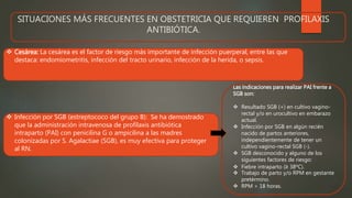 SITUACIONES MÁS FRECUENTES EN OBSTETRICIA QUE REQUIEREN PROFILAXIS
ANTIBIÓTICA.
 Cesárea: La cesárea es el factor de riesgo más importante de infección puerperal, entre las que
destaca: endomiometritis, infección del tracto urinario, infección de la herida, o sepsis.
Las indicaciones para realizar PAI frente a
SGB son:
 Resultado SGB (+) en cultivo vagino-
rectal y/o en urocultivo en embarazo
actual.
 Infección por SGB en algún recién
nacido de partos anteriores,
independientemente de tener un
cultivo vagino-rectal SGB (-).
 SGB desconocido y alguno de los
siguientes factores de riesgo:
 Fiebre intraparto (≥ 38ºC).
 Trabajo de parto y/o RPM en gestante
pretérmino.
 RPM > 18 horas.
 Infección por SGB (estreptococo del grupo B): Se ha demostrado
que la administración intravenosa de profilaxis antibiótica
intraparto (PAI) con penicilina G o ampicilina a las madres
colonizadas por S. Agalactiae (SGB), es muy efectiva para proteger
al RN.
 