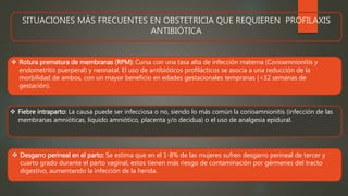SITUACIONES MÁS FRECUENTES EN OBSTETRICIA QUE REQUIEREN PROFILAXIS
ANTIBIÓTICA
 Rotura prematura de membranas (RPM): Cursa con una tasa alta de infección materna (Corioamnionitis y
endometritis puerperal) y neonatal. El uso de antibióticos profilácticos se asocia a una reducción de la
morbilidad de ambos, con un mayor beneficio en edades gestacionales tempranas (<32 semanas de
gestación).
 Fiebre intraparto: La causa puede ser infecciosa o no, siendo lo más común la corioamnionitis (infección de las
membranas amnióticas, líquido amniótico, placenta y/o decidua) o el uso de analgesia epidural.
 Desgarro perineal en el parto: Se estima que en el 1-8% de las mujeres sufren desgarro perineal de tercer y
cuarto grado durante el parto vaginal, estos tienen más riesgo de contaminación por gérmenes del tracto
digestivo, aumentando la infección de la herida.
 