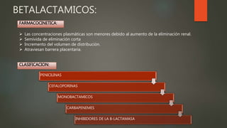 BETALACTAMICOS:
 Las concentraciones plasmáticas son menores debido al aumento de la eliminación renal.
 Semivida de eliminación corta
 Incremento del volumen de distribución.
 Atraviesan barrera placentaria.
PENICILINAS
CEFALOPORINAS
MONOBACTAMICOS
CARBAPENEMES
INHIBIDORES DE LA B-LACTAMASA
FARMACOCINETICA:
CLASIFICACION:
 