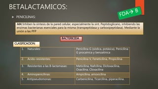  PENICILINAS:
BETALACTAMICOS:
MA: Inhiben la síntesis de la pared celular, especialmente la sint. Peptidoglicano, inhibiendo las
enzimas bacterianas esenciales para la misma (transpeptidasa y carboxipeptidasa). Mediante la
unión a las PFP
BACTERICIDA
CLASIFICACION:
1. Naturales: Penicilina G (sódica, potásica), Penicilina
G procaínica y benzatínica
2. Acido-resistentes: Penicilina V, Feneticilina, Propicilina
3. Resistentes a las B-lactamasas: Meticilina, Nafcilina, Dicloxacilina,
Oxacilina, Cloxacilina
4. Aminopenicilinas: Ampicilina, amoxicilina
5. Antipseudomonas: Carbenicilina, Ticarcilina, piperacilina.
 