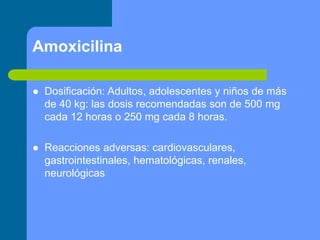 Amoxicilina
 Dosificación: Adultos, adolescentes y niños de más
de 40 kg: las dosis recomendadas son de 500 mg
cada 12 horas o 250 mg cada 8 horas.
 Reacciones adversas: cardiovasculares,
gastrointestinales, hematológicas, renales,
neurológicas
 