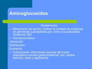 Aminoglucosidos
Gentamicina
 Mecanismo de acción: inhiben la síntesis de proteínas
en gérmenes susceptibles por unión a la subunidad
ribosomal 30S.
 Farmacocinética:
Absorción
Distribución
Excreción
 Indicaciones: infecciones severas del tracto
respiratorio,urinario,gastrointestinal, snc, tejidos
blandos, ósea y septicemia.
 
