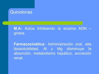 M.A: Actúa Inhibiendo la enzima ADN –
girasa.
Farmacocinética: Administración oral, alta
liposolubilidad, Al y Mg disminuye la
absorción, metabolismo hepático, excreción
renal.
Quinolonas
 