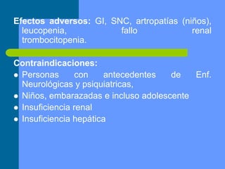 Efectos adversos: GI, SNC, artropatías (niños),
leucopenia, fallo renal
trombocitopenia.
Contraindicaciones:
 Personas con antecedentes de Enf.
Neurológicas y psiquiatricas,
 Niños, embarazadas e incluso adolescente
 Insuficiencia renal
 Insuficiencia hepática
 