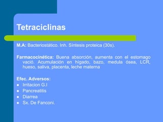 Tetraciclinas
M.A: Bacteriostático. Inh. Síntesis proteica (30s).
Farmacocinética: Buena absorción, aumenta con el estomago
vació. Acumulación en hígado, bazo, medula ósea, LCR,
hueso, saliva, placenta, leche materna
Efec. Adversos:
 Irritacion G.I
 Pancreatitis
 Diarrea
 Sx. De Fanconi.
 