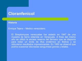 Cloranfenicol
Historia
Enrique Tejera – Medico venezolano.
El Streptomyces venezuelae fue aislado en 1947 de una
muestra de tierra obtenida en Venezuela. A fines del mismo
año se utilizó la escasa reserva del fármaco que se disponía
para tratar un brote de tifus endémico en Bolivia y se
obtuvieron resultados impresionantes. En 1950 se observó que
podría ocasionar discrasias sanguíneas graves y letales.
 