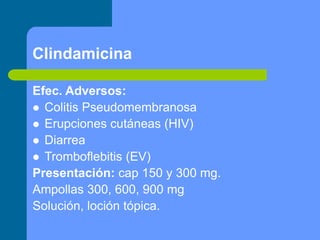 Clindamicina
Efec. Adversos:
 Colitis Pseudomembranosa
 Erupciones cutáneas (HIV)
 Diarrea
 Tromboflebitis (EV)
Presentación: cap 150 y 300 mg.
Ampollas 300, 600, 900 mg
Solución, loción tópica.
 