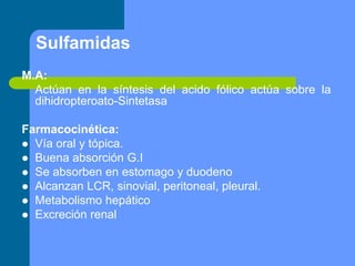 Sulfamidas
M.A:
Actúan en la síntesis del acido fólico actúa sobre la
dihidropteroato-Sintetasa
Farmacocinética:
 Vía oral y tópica.
 Buena absorción G.I
 Se absorben en estomago y duodeno
 Alcanzan LCR, sinovial, peritoneal, pleural.
 Metabolismo hepático
 Excreción renal
 