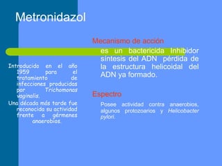 Mecanismo de acción
es un bactericida Inhibidor
síntesis del ADN pérdida de
la estructura helicoidal del
ADN ya formado.
Espectro
Posee actividad contra anaerobios,
algunos protozoarios y Helicobacter
pylori.
Metronidazol
Introducido en el año
1959 para el
tratamiento de
infecciones producidas
por Trichomonas
vaginalis.
Una década más tarde fue
reconocida su actividad
frente a gérmenes
anaerobios.
 