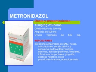 METRONIDAZOL
Dosis y presentaciones
15mg/Kg c/6 horas.
Comprimidos de 500 mg
Ampollas de 500 mg
Ovulos vaginales de 500 mg.
INDICACIONES:
Infecciones Anaerobias en SNC, hueso,
articulaciones, sepsis pélvica y
abdominal,endocarditis,Faringitis
ulcerosa, absceso pulmonar, empiema,
infecciones en genitales, gingivitis,
absceso hepático, colitis
pseudomembranosa, Apendicectomia.
 
