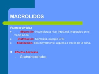 MACROLIDOS
Farmacocinética
 Absorción: incompleta a nivel intestinal. inestables en el
medio ácido.
 Distribución: Completa, excepto BHE.
 Eliminación: bilis mayormente, algunos a través de la orina.
 Efectos Adversos
– Gastrointestinales
 