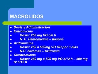 MACROLIDOS
 Dosis y Administración
 Eritromicina
 Dosis: 250 mg VO c/6 h
 N. C. Pantomicima – Ilosone
 Azitromicina
 Dosis: 250 a 500mg VO OD por 3 dias
 N.C. Zitromax – Azitromin
 Claritromicina
 Dosis: 250 mg a 500 mg VO c/12 h – 500 mg
IV c/12 h
 