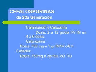 CEFALOSPORINAS
de 2da Generación
Cefamandol y Cefoxitina
Dosis: 2 a 12 gr/dia IV/ IM en
4 a 6 dosis
Cefuroxima
Dosis: 750 mg a 1 gr IM/IV c/8 h
Cefaclor
Dosis: 750mg a 3gr/dia VO TID
 