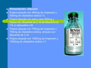  Presentación: (Zienam)
 Frasco ámpula con 500mg de imipenem y
500mg de cilastatina sódica I.V.
 Frasco ámpula con polvo para 500mg y
frasco con diluyente de 2 ml de lidocaína al
1% s/ adrenalina I.M.
 Frasco ámpula con 750mg de imipenem y
750mg de cilastatina sódica, ámpula con
diluyente de 3 ml
 Frasco ámpula con 1000mg de imipenem y
1000mg de cilastatina sódica I.V
 