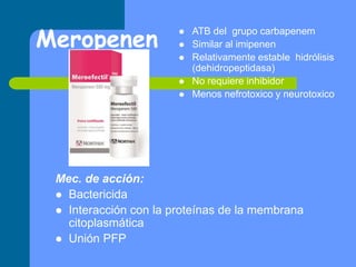 Meropenen
 ATB del grupo carbapenem
 Similar al imipenen
 Relativamente estable hidrólisis
(dehidropeptidasa)
 No requiere inhibidor
 Menos nefrotoxico y neurotoxico
Mec. de acción:
 Bactericida
 Interacción con la proteínas de la membrana
citoplasmática
 Unión PFP
 