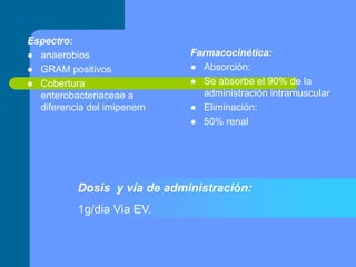 Espectro:
 anaerobios
 GRAM positivos
 Cobertura
enterobacteriaceae a
diferencia del imipenem
Farmacocinética:
 Absorción:
 Se absorbe el 90% de la
administración intramuscular
 Eliminación:
 50% renal
Dosis y vía de administración:
1g/dia Via EV.
 