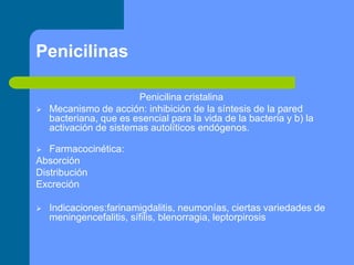 Penicilinas
Penicilina cristalina
 Mecanismo de acción: inhibición de la síntesis de la pared
bacteriana, que es esencial para la vida de la bacteria y b) la
activación de sistemas autolíticos endógenos.
 Farmacocinética:
Absorción
Distribución
Excreción
 Indicaciones:farinamigdalitis, neumonías, ciertas variedades de
meningencefalitis, sífilis, blenorragia, leptorpirosis
 