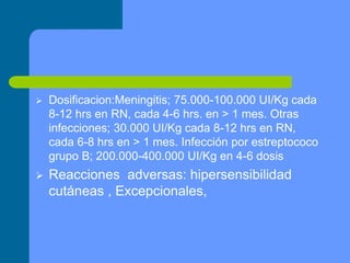  Dosificacion:Meningitis; 75.000-100.000 UI/Kg cada
8-12 hrs en RN, cada 4-6 hrs. en > 1 mes. Otras
infecciones; 30.000 UI/Kg cada 8-12 hrs en RN,
cada 6-8 hrs en > 1 mes. Infección por estreptococo
grupo B; 200.000-400.000 UI/Kg en 4-6 dosis
 Reacciones adversas: hipersensibilidad
cutáneas , Excepcionales,
 