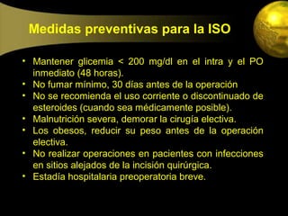 Medidas preventivas para la ISO

• Mantener glicemia < 200 mg/dl en el intra y el PO
  inmediato (48 horas).
• No fumar mínimo, 30 días antes de la operación
• No se recomienda el uso corriente o discontinuado de
  esteroides (cuando sea médicamente posible).
• Malnutrición severa, demorar la cirugía electiva.
• Los obesos, reducir su peso antes de la operación
  electiva.
• No realizar operaciones en pacientes con infecciones
  en sitios alejados de la incisión quirúrgica.
• Estadía hospitalaria preoperatoria breve.
 