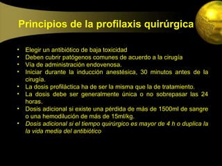 Principios de la profilaxis quirúrgica

•   Elegir un antibiótico de baja toxicidad
•   Deben cubrir patógenos comunes de acuerdo a la cirugía
•   Vía de administración endovenosa.
•   Iniciar durante la inducción anestésica, 30 minutos antes de la
    cirugía.
•   La dosis profiláctica ha de ser la misma que la de tratamiento.
•   La dosis debe ser generalmente única o no sobrepasar las 24
    horas.
•   Dosis adicional si existe una pérdida de más de 1500ml de sangre
    o una hemodilución de más de 15ml/kg.
•   Dosis adicional si el tiempo quirúrgico es mayor de 4 h o duplica la
    la vida media del antibiótico
 