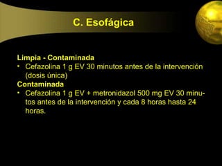 C. Esofágica


Limpia - Contaminada
• Cefazolina 1 g EV 30 minutos antes de la intervención
  (dosis única)
Contaminada
• Cefazolina 1 g EV + metronidazol 500 mg EV 30 minu-
  tos antes de la intervención y cada 8 horas hasta 24
  horas.
 