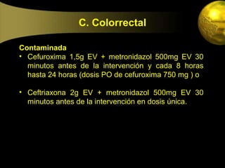 C. Colorrectal

Contaminada
• Cefuroxima 1,5g EV + metronidazol 500mg EV 30
  minutos antes de la intervención y cada 8 horas
  hasta 24 horas (dosis PO de cefuroxima 750 mg ) o

• Ceftriaxona 2g EV + metronidazol 500mg EV 30
  minutos antes de la intervención en dosis única.
 