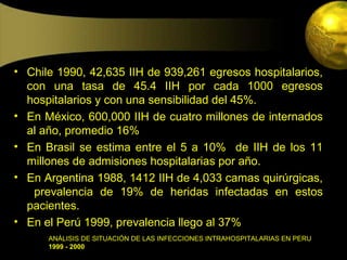 • Chile 1990, 42,635 IIH de 939,261 egresos hospitalarios,
  con una tasa de 45.4 IIH por cada 1000 egresos
  hospitalarios y con una sensibilidad del 45%.
• En México, 600,000 IIH de cuatro millones de internados
  al año, promedio 16%
• En Brasil se estima entre el 5 a 10% de IIH de los 11
  millones de admisiones hospitalarias por año.
• En Argentina 1988, 1412 IIH de 4,033 camas quirúrgicas,
   prevalencia de 19% de heridas infectadas en estos
  pacientes.
• En el Perú 1999, prevalencia llego al 37%
      ANÁLISIS DE SITUACIÓN DE LAS INFECCIONES INTRAHOSPITALARIAS EN PERU
      1999 - 2000
 