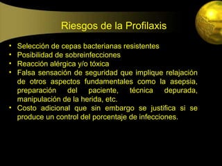 Riesgos de la Profilaxis
• Selección de cepas bacterianas resistentes
• Posibilidad de sobreinfecciones
• Reacción alérgica y/o tóxica
• Falsa sensación de seguridad que implique relajación
  de otros aspectos fundamentales como la asepsia,
  preparación     del   paciente,   técnica    depurada,
  manipulación de la herida, etc.
• Costo adicional que sin embargo se justifica si se
  produce un control del porcentaje de infecciones.
 