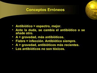 Conceptos Erróneos



• Antibiótico > espectro, mejor.
• Ante la duda, se cambia el antibiótico o se
  añade otro.
• A > gravedad, más antibióticos.
• Fiebre = infección. Antibiótico siempre.
• A > gravedad, antibióticos más recientes.
• Los antibióticos no son tóxicos.
 