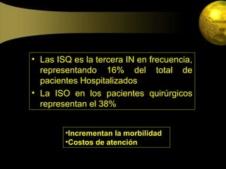 • Las ISQ es la tercera IN en frecuencia,
  representando 16% del total de
  pacientes Hospitalizados
• La ISO en los pacientes quirúrgicos
  representan el 38%


        •Incrementan la morbilidad
        •Costos de atención
 