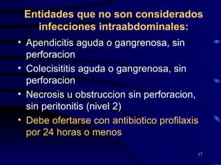 Entidades que no son considerados infecciones intraabdominales: Apendicitis aguda o gangrenosa, sin perforacion Colecisititis aguda o gangrenosa, sin perforacion Necrosis u obstruccion sin perforacion, sin peritonitis (nivel 2) Debe ofertarse con antibiotico profilaxis por 24 horas o menos 