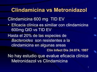 Clindamicina vs Metronidazol Clindamicina 600 mg  TID EV  Eficacia clínica es similiar con clindamicina 600mg QID vs TID EV  Hasta el 20% de las especies de  Bacteroides   son resistentes a la clindamicina en algunas areas Clin Infect Dis 24:874, 1997 No hay estudio que evalue eficacia clínica Metronidazol vs Clindamicina 