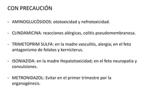 CON PRECAUCIÓN
- AMINOGLUCÓSIDOS: ototoxicidad y nefrotoxicidad.
- CLINDAMICINA: reacciones alérgicas, colitis pseudomembranosa.
- TRIMETOPRIM SULFA: en la madre vasculitis, alergia; en el feto
antagonismo de folatos y kernícterus.
- ISONIAZIDA: en la madre Hepatotoxicidad; en el feto neuropatía y
convulsiones.

- METRONIDAZOL: Evitar en el primer trimestre por la
organogénesis.

 