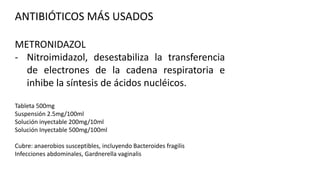 ANTIBIÓTICOS MÁS USADOS
METRONIDAZOL
- Nitroimidazol, desestabiliza la transferencia
de electrones de la cadena respiratoria e
inhibe la síntesis de ácidos nucléicos.
Tableta 500mg
Suspensión 2.5mg/100ml
Solución inyectable 200mg/10ml
Solución Inyectable 500mg/100ml
Cubre: anaerobios susceptibles, incluyendo Bacteroides fragilis
Infecciones abdominales, Gardnerella vaginalis

 
