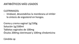 ANTIBIÓTICOS MÁS USADOS
CLOTRIMAZOL
- Imidazol, desestabiliza la membrana al inhibir
la síntesis de ergosterol en hongos.
Crema y crema vaginal 1g/100g
Solución 1g/100ml
Tabletas vaginales de 100mg
Óvulos 200mg clotrimazol y 100mg clindamicina
Cándida sp

 