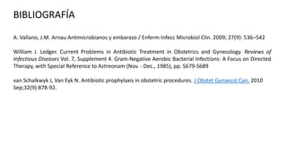 BIBLIOGRAFÍA
A. Vallano, J.M. Arnau Antimicrobianos y embarazo / Enferm Infecc Microbiol Clin. 2009; 27(9): 536–542
William J. Ledger. Current Problems in Antibiotic Treatment in Obstetrics and Gynecology. Reviews of
Infectious Diseases Vol. 7, Supplement 4. Gram-Negative Aerobic Bacterial Infections: A Focus on Directed
Therapy, with Special Reference to Aztreonam (Nov. - Dec., 1985), pp. S679-S689
van Schalkwyk J, Van Eyk N. Antibiotic prophylaxis in obstetric procedures. J Obstet Gynaecol Can. 2010
Sep;32(9):878-92.

 