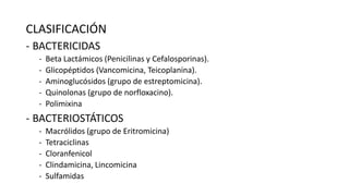 CLASIFICACIÓN
- BACTERICIDAS
-

Beta Lactámicos (Penicilinas y Cefalosporinas).
Glicopéptidos (Vancomicina, Teicoplanina).
Aminoglucósidos (grupo de estreptomicina).
Quinolonas (grupo de norfloxacino).
Polimixina

- BACTERIOSTÁTICOS
-

Macrólidos (grupo de Eritromicina)
Tetraciclinas
Cloranfenicol
Clindamicina, Lincomicina
Sulfamidas

 