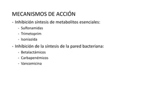 MECANISMOS DE ACCIÓN
- Inhibición síntesis de metabolitos esenciales:
- Sulfonamidas
- Trimetoprim
- Isoniazida

- Inhibición de la síntesis de la pared bacteriana:
- Betalactámicos
- Carbapenémicos
- Vancomicina

 