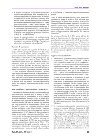 Aland Bisso Andrade

4. Si después de tres días de iniciado el tratamiento             a fin de instalar el tratamiento más adecuado lo antes
   no hay respuesta efectiva, debe sospecharse de la              posible.
   presencia de enterobacteria beta-lactamasa de espectro
                                                                  Antes de iniciar la terapia antibiótica, pero sin que ello
   extendido (BLEE) o de P. aeruginosa resistente. Debe
                                                                  signifique un retraso de su inicio, debe solicitarse: dos
   tomarse nuevas muestras para cultivos y administrar
                                                                  hemocultivos, así como Gram y cultivo de secreción
   un carbapenem antipseudomona (imipenem 1 g, cada 8
                                                                  bronquial. El aspirado traqueal cuantitativo es igualmente
   horas, o meropenem 1 g, cada 8 horas), asociado a una
                                                                  sensible, pero menos específico que los métodos
   fluoroquinolona antipseudomona o con amikacina. Si
                                                                  broncoscópicos. Ambos contribuyen a diferenciar
   se identifica una enterobacteria BLEE y no hay riesgo,
                                                                  entre colonización e infección. Los cultivos también
   ni aislamiento, de P. aeruginosa el régimen indicado
                                                                  deben realizarse antes de algún cambio del esquema
   debe incluir como agente beta-lactámico al ertapenem,
                                                                  terapéutico16-18.
   en dosis de 1 g, cada 24 horas15.
                                                                  La terapia antibiótica de la NIH grave, además de
5. En caso de pacientes alérgicos a la penicilina, puede
                                                                  cubrir al S. pneumoniae, H. influenzae, S. aureus y las
   administrarse levofloxacino más aztreonam 2 g, cada 8
                                                                  enterobacterias gramnegativas (E. coli, K. pneumoniae,
   horas, pero si hay sospecha de NAC por P. aeruginosa,
                                                                  Serratia marcescens, Enterobacter spp y Proteus spp),
   administrar ciprofloxacino más amikacina12.
                                                                  también debe cubrir a Legionella spp, P. aeruginosa,
                                                                  Acinetobacter spp y S. maltophilia. En todos los casos se
Duración de tratamiento
                                                                  debe tener en cuenta los patrones de resistencia locales y
La NAC grave requiere por lo general de 7 a 10 días de            los factores de riesgo específicos para uno u otro tipo de
terapia antibiótica, pero puede extenderse a 15 días o más,       resistencia.
en casos con lesión cavitaria, absceso o empiema, o si
aparece otra infección extrapulmonar como meningitis o            Regímenes recomendados16-18
endocarditis. El tratamiento de NAC por Legionella spp
                                                                  1. Administrar un agente beta-lactámico antipseudomona
no debe durar menos de 14 días12-14. No hay estudios con
                                                                     (ceftazidima 2 g, cada 8 horas o cefepime 2 g, cada 8
suficiente nivel de evidencia que determinen el límite de
                                                                     horas o piperacilina/tazobactam 4g/0,5g cada 8 horas),
tratamiento, de ahí que la duración variará acorde a los
                                                                     asociado a una fluoroquinolona antipseudomona
casos individuales, gravedad del proceso y rapidez de
                                                                     (ciprofloxacino 400 mg, cada 12 horas o levofloxacino
resolución14. Es necesario que antes de tomar la decisión de
                                                                     750 mg, cada 24 horas). Este régimen debe ofrecerse
detener el tratamiento, el paciente se encuentre afebril 48
                                                                     al paciente con NIH grave que no está hospitalizado
a 72 horas, no presente hipotensión, taquipnea (>24/min),
                                                                     en UCI y que no ha recibido antibióticos del tipo beta-
taquicardia (>100/min) ni saturación de oxígeno menor de
                                                                     lactámicos y/o fluoroquinolonas en los últimos 15 días.
90%. Si al quinto día de tratamiento el paciente persiste
febril, hipoxémico y/o con franco deterioro hemodinámico          2. En caso de alta sospecha, o aislamiento, de una
o sensorial, la terapia antibiótica –y la estrategia de manejo,      enterobacteria gramnegativa resistente (BLEE),
en general-, debe replantearse, tomar nuevos cultivos y              como agente beta-lactámico debe administrarse un
ofrecer otra cobertura antibiótica acorde a cada caso en             carbapenem (imipenem 500 mg, cada 6 horas, o
particular12-14.                                                     meropenem 1 g, cada 8 horas), asociado a ciprofloxacino
                                                                     o levofloxacino en las dosis ya mencionadas. Los
NEUMONÍA INTRAHOSPITALARIA GRAVE                                     pacientes que previamente han recibido cefalosporinas
                                                                     y/o fluoroquinolonas, tienen alto riesgo de tener
La neumonía intrahospitalaria (NIH) -la segunda infección
                                                                     enterobacterias BLEE. Si no hay riesgo de infección
nosocomial más frecuente, pero la primera en UCI-,
                                                                     por P. aeruginosa, como carbapenem se ha sugerido
tiene una tasa bruta de mortalidad del 30 al 70% (incluye
                                                                     la administración de ertapenem 1 g, cada 24 horas19.
Neumonía Asociada a Ventilador, NAV); de ahí que, a fin
                                                                     Sin embargo, no hay suficientes estudios con alto nivel
de iniciar en forma temprana la terapia antibiótica, debe
                                                                     de evidencia que sustenten el uso del ertapenem en la
considerarse como NIH grave al paciente con neumonía
                                                                     NIH grave.
con estas características: hospitalización >5 días (o>4
días en UCI, con o sin ventilación mecánica), haber               3. En el paciente con alta sospecha, o aislamiento, de P.
recibido antibióticos en los últimos 15 días y presentar             aeruginosa resistente -tal como el paciente de UCI
factores de colonización orofaríngea por bacterias                   con NIH grave con o sin ventilación mecánica-, debe
resistentes, como: EPOC, síndrome de distrés respiratorio            administrarse un carbapenem antipseudomona en alta
agudo, neurocirugía, trauma craneoencefálico grave,                  dosis (imipenem 1 g, cada 8 horas, o meropenem 1
corticoterapia prolongada, intubación endotraqueal,                  a 2 g, cada 8 horas), asociado a una fluoroquinolona
o ventilación mecánica16. En cualquier paciente con                  (ciprofloxacino o levofloxacina), o a un aminoglucósido
sospecha, o diagnóstico, de NIH, que presente disnea,                (amikacina 15 a 20 mg/kg, cada 24 horas). Es obvio
taquipnea, saturación de oxígeno arterial (SO2) < 90%,               que este régimen también será eficaz en caso de
infiltrado pulmonar de rápida progresión, tendencia a la             coexistir enterobacterias BLEE. Se ha encontrado
hipotensión, o deterioro del sensorio, debe considerarse             que en pacientes críticos, como aquellos con NIH
gravedad inminente y generar un plan de trabajo inmediato            grave, tendría más beneficio la administración de los

Acta Med Per 28(1) 2011                                                                                                  29
 